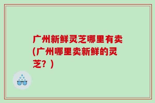 广州新鲜灵芝哪里有卖(广州哪里卖新鲜的灵芝？)