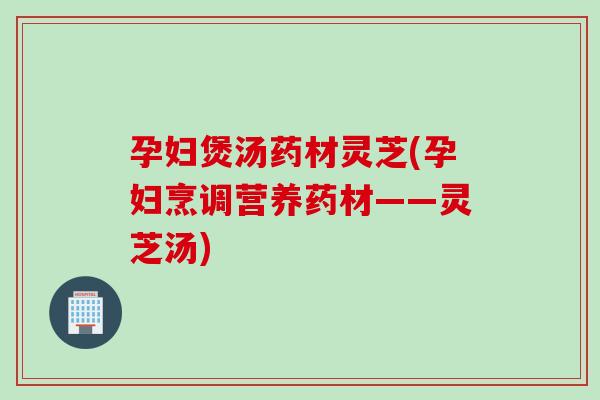孕妇煲汤药材灵芝(孕妇烹调营养药材——灵芝汤) 孕妇煲汤药材灵芝(孕妇烹调营养药材——灵芝汤)