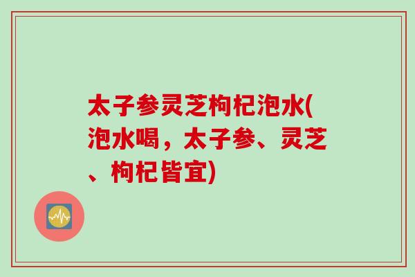 太子参灵芝枸杞泡水(泡水喝，太子参、灵芝、枸杞皆宜)