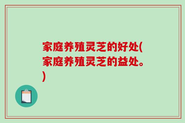 家庭养殖灵芝的好处(家庭养殖灵芝的益处。)