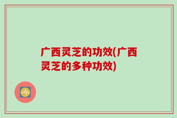 广西灵芝的功效(广西灵芝的多种功效)