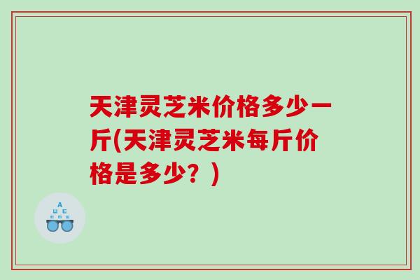 天津灵芝米价格多少一斤(天津灵芝米每斤价格是多少？)