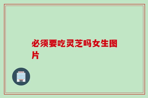 必须要吃灵芝吗女生图片
