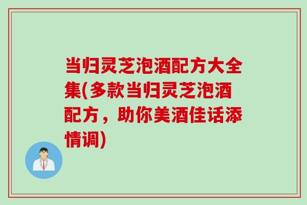 当归灵芝泡酒配方大全集(多款当归灵芝泡酒配方，助你美酒佳话添情调)