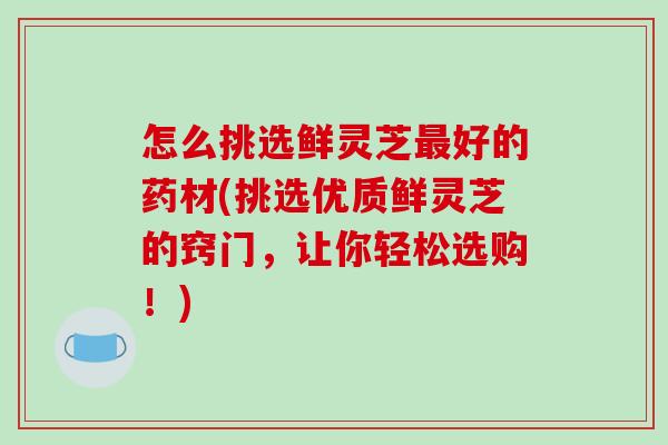怎么挑选鲜灵芝最好的药材(挑选优质鲜灵芝的窍门，让你轻松选购！)