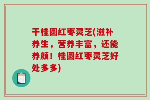 干桂圆红枣灵芝(滋补养生，营养丰富，还能养颜！桂圆红枣灵芝好处多多)