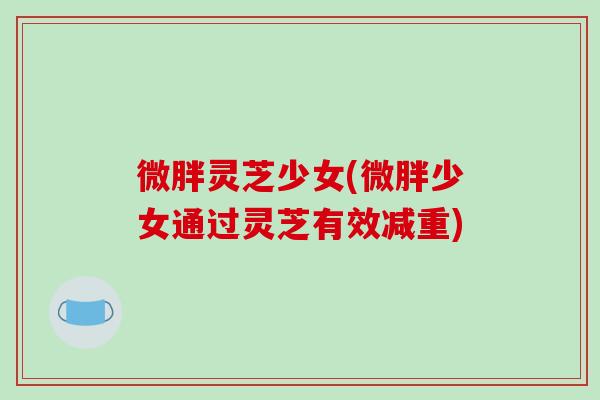 微胖灵芝少女(微胖少女通过灵芝有效减重)