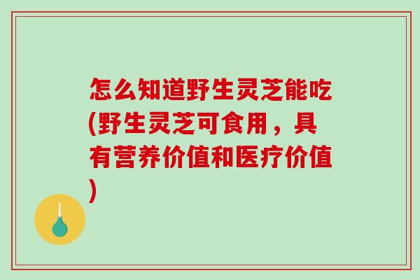 怎么知道野生灵芝能吃(野生灵芝可食用，具有营养价值和医疗价值)