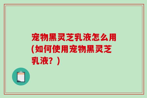 宠物黑灵芝乳液怎么用(如何使用宠物黑灵芝乳液？)