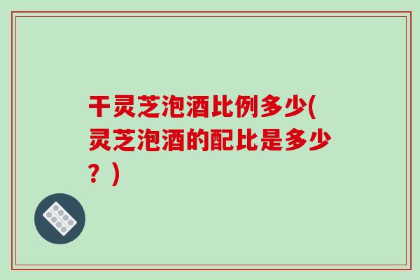 干灵芝泡酒比例多少(灵芝泡酒的配比是多少？)