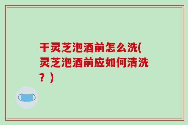 干灵芝泡酒前怎么洗(灵芝泡酒前应如何清洗？)