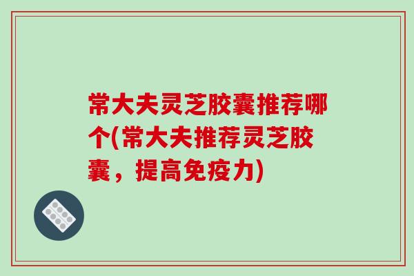 常大夫灵芝胶囊推荐哪个(常大夫推荐灵芝胶囊，提高免疫力)
