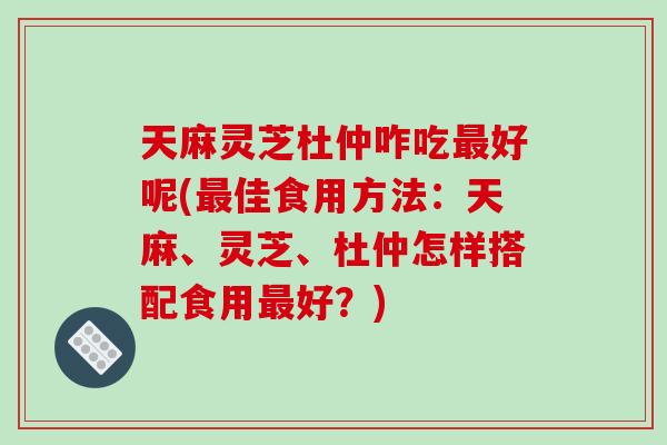 天麻灵芝杜仲咋吃最好呢(最佳食用方法：天麻、灵芝、杜仲怎样搭配食用最好？)
