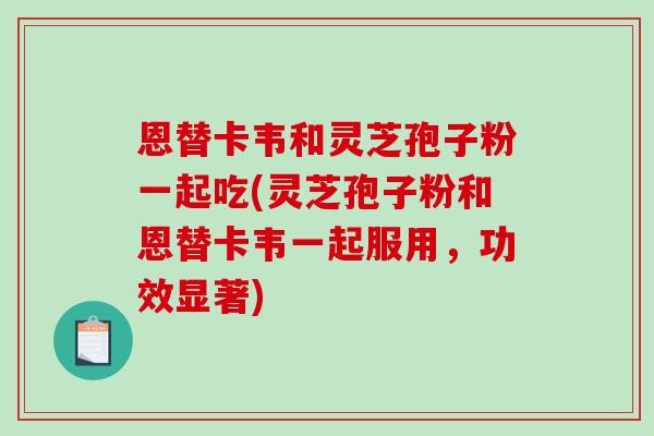 恩替卡韦和灵芝孢子粉一起吃(灵芝孢子粉和恩替卡韦一起服用，功效显著)
