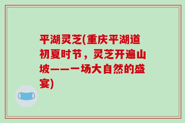 平湖灵芝(重庆平湖道初夏时节，灵芝开遍山坡——一场大自然的盛宴)