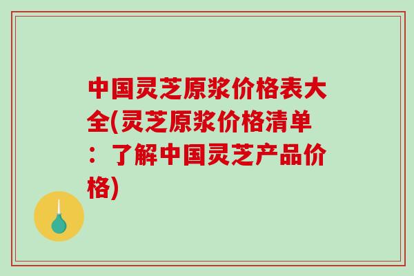 中国灵芝原浆价格表大全(灵芝原浆价格清单：了解中国灵芝产品价格)