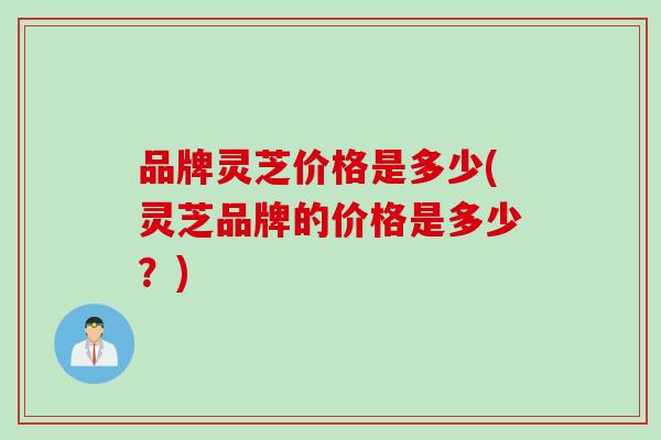 品牌灵芝价格是多少(灵芝品牌的价格是多少？)