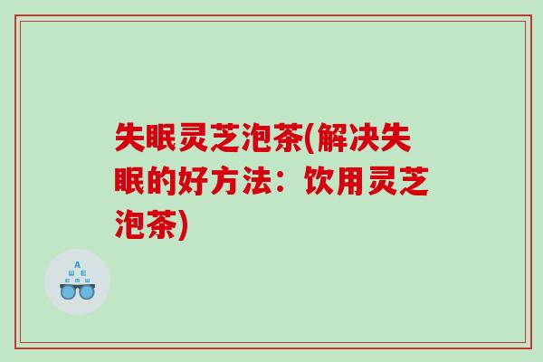 灵芝泡茶(解决的好方法：饮用灵芝泡茶)