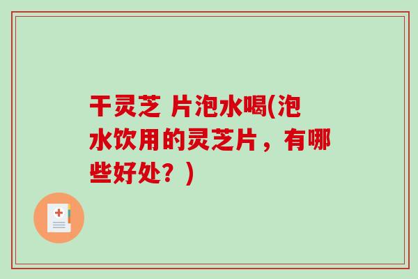 干灵芝 片泡水喝(泡水饮用的灵芝片，有哪些好处？)