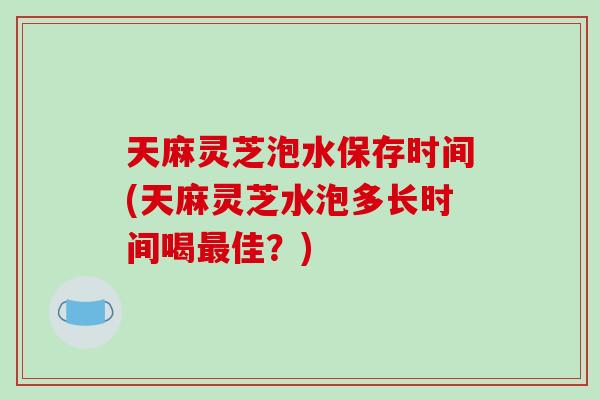 天麻灵芝泡水保存时间(天麻灵芝水泡多长时间喝佳？)