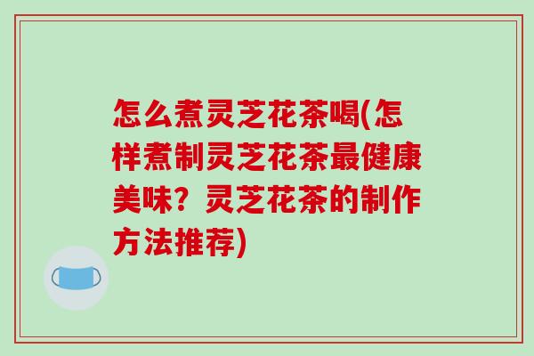 怎么煮灵芝花茶喝(怎样煮制灵芝花茶健康美味？灵芝花茶的制作方法推荐)