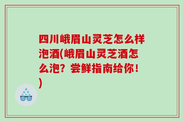 四川峨眉山灵芝怎么样泡酒(峨眉山灵芝酒怎么泡？尝鲜指南给你！)