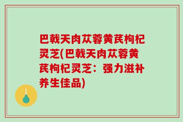 巴戟天肉苁蓉黄芪枸杞灵芝(巴戟天肉苁蓉黄芪枸杞灵芝：强力滋补养生佳品)