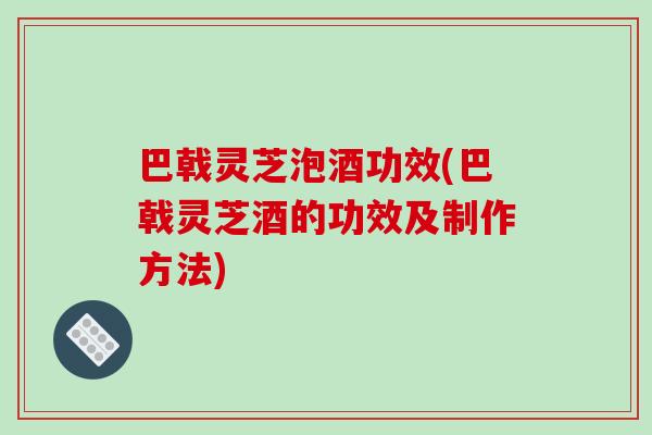 巴戟灵芝泡酒功效(巴戟灵芝酒的功效及制作方法)