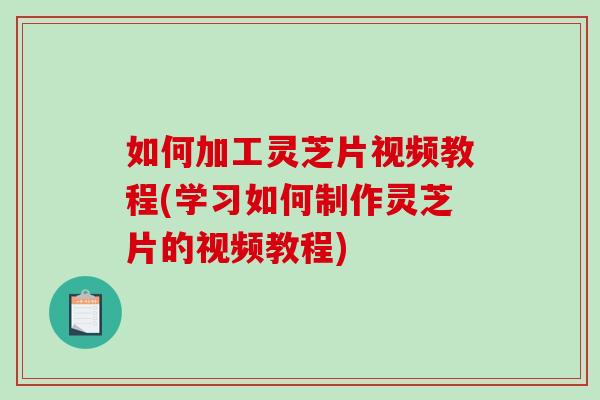 如何加工灵芝片视频教程(学习如何制作灵芝片的视频教程)