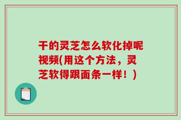 干的灵芝怎么软化掉呢视频(用这个方法，灵芝软得跟面条一样！)