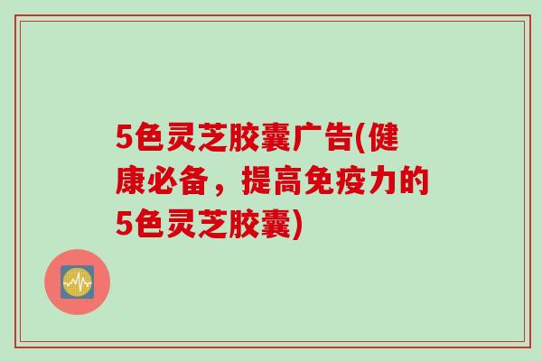 5色灵芝胶囊广告(健康必备，提高免疫力的5色灵芝胶囊)
