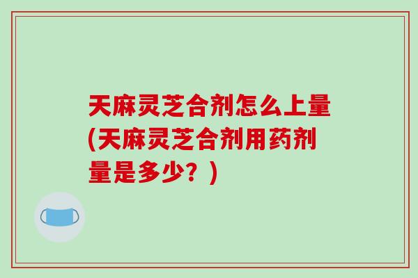 天麻灵芝合剂怎么上量(天麻灵芝合剂用药剂量是多少？)