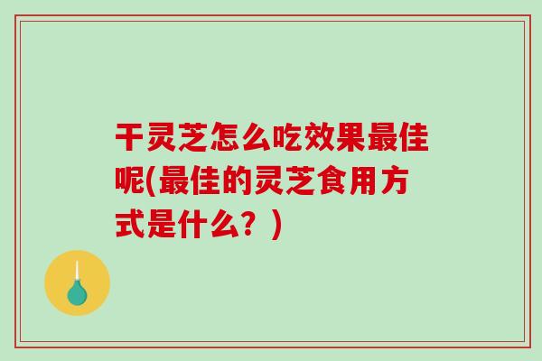 干灵芝怎么吃效果最佳呢(最佳的灵芝食用方式是什么？)