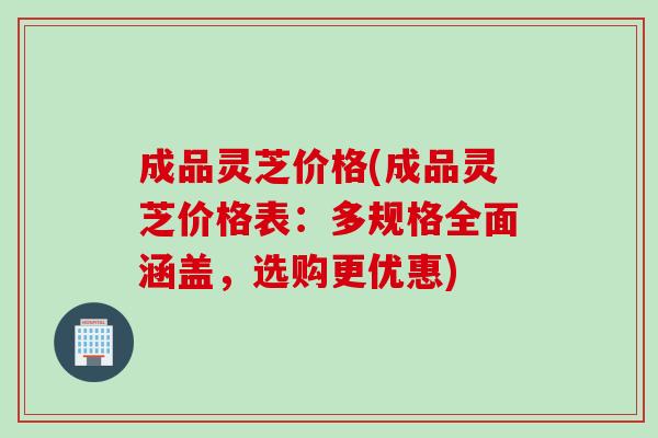 成品灵芝价格(成品灵芝价格表：多规格全面涵盖，选购更优惠)