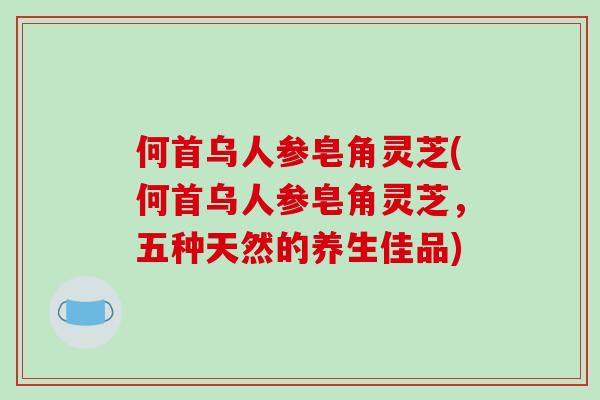 何首乌人参皂角灵芝(何首乌人参皂角灵芝，五种天然的养生佳品)