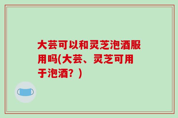 大芸可以和灵芝泡酒服用吗(大芸、灵芝可用于泡酒？)