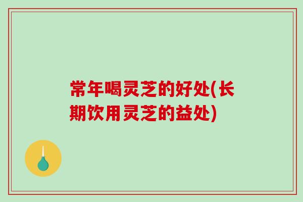 常年喝灵芝的好处(长期饮用灵芝的益处)