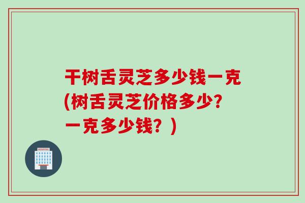 干树舌灵芝多少钱一克(树舌灵芝价格多少？一克多少钱？)