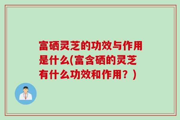 富硒灵芝的功效与作用是什么(富含硒的灵芝有什么功效和作用？)