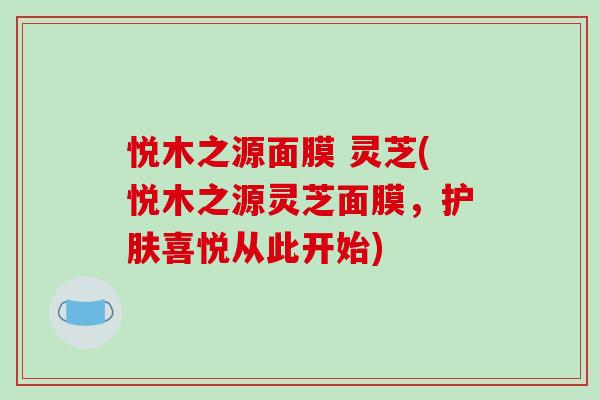 悦木之源面膜 灵芝(悦木之源灵芝面膜，护肤喜悦从此开始)