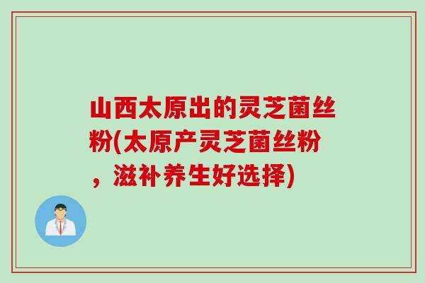 山西太原出的灵芝菌丝粉(太原产灵芝菌丝粉，滋补养生好选择)
