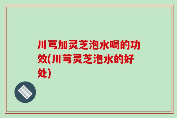 川芎加灵芝泡水喝的功效(川芎灵芝泡水的好处)