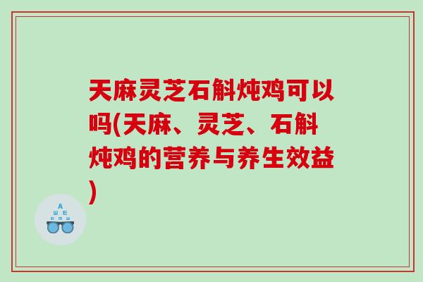 天麻灵芝石斛炖鸡可以吗(天麻、灵芝、石斛炖鸡的营养与养生效益)