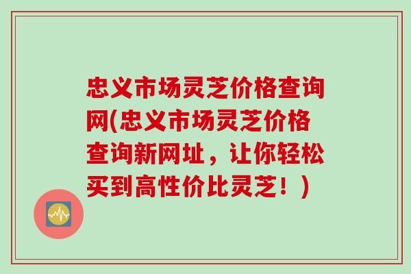 忠义市场灵芝价格查询网(忠义市场灵芝价格查询新网址，让你轻松买到高性价比灵芝！)