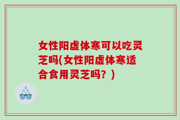 女性阳虚体寒可以吃灵芝吗(女性阳虚体寒适合食用灵芝吗？)