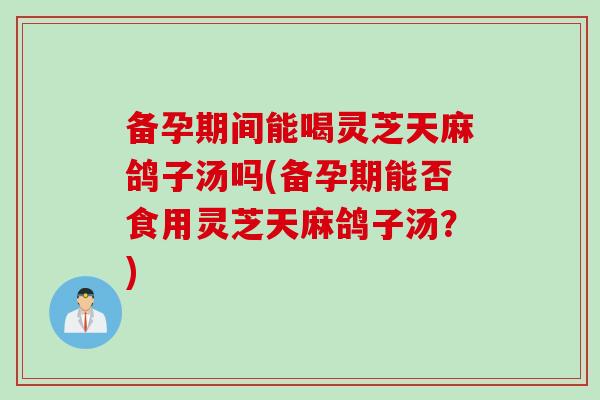 备孕期间能喝灵芝天麻鸽子汤吗(备孕期能否食用灵芝天麻鸽子汤？)