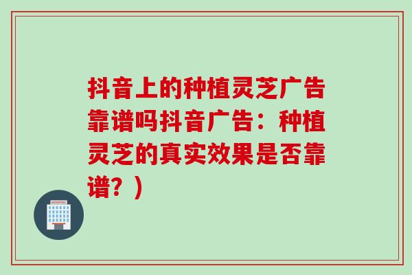 抖音上的种植灵芝广告靠谱吗抖音广告：种植灵芝的真实效果是否靠谱？)