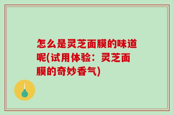 怎么是灵芝面膜的味道呢(试用体验：灵芝面膜的奇妙香气)