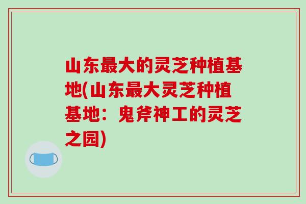 山东最大的灵芝种植基地(山东最大灵芝种植基地：鬼斧神工的灵芝之园)