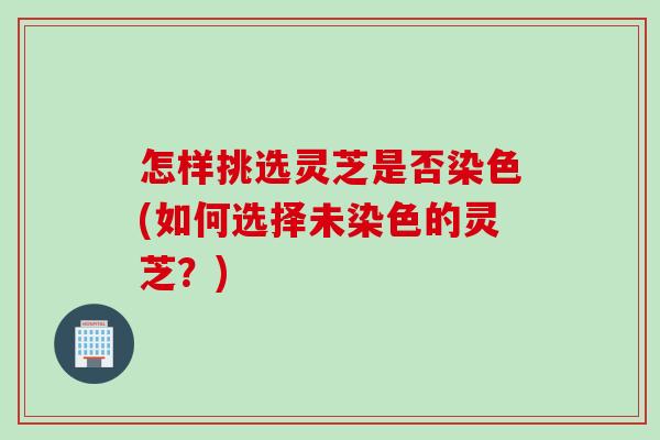 怎样挑选灵芝是否染色(如何选择未染色的灵芝？)